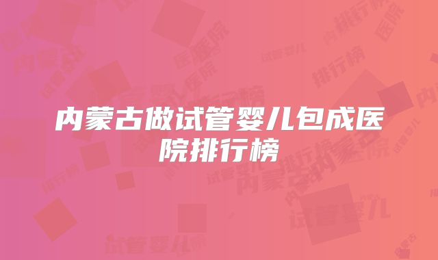 内蒙古做试管婴儿包成医院排行榜