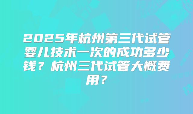 2025年杭州第三代试管婴儿技术一次的成功多少钱?杭州三代试管大概费用?