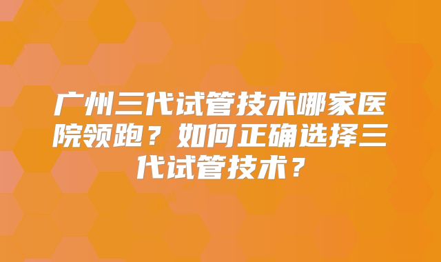 广州三代试管技术哪家医院领跑?如何正确选择三代试管技术?