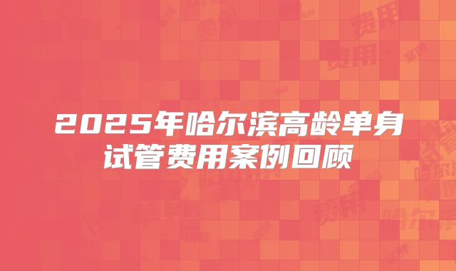 2025年哈尔滨高龄单身试管费用案例回顾
