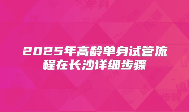 2025年高龄单身试管流程在长沙详细步骤