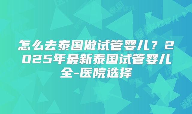 怎么去泰国做试管婴儿?2025年最新泰国试管婴儿全-医院选择