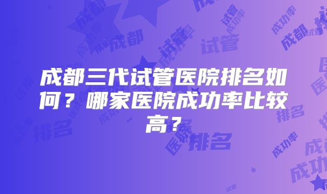 成都三代试管医院排名如何？哪家医院成功率比较高？