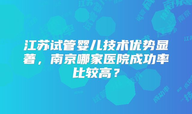 江苏试管婴儿技术优势显著，南京哪家医院成功率比较高？