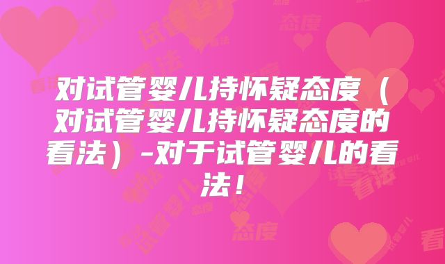 对试管婴儿持怀疑态度（对试管婴儿持怀疑态度的看法）-对于试管婴儿的看法！