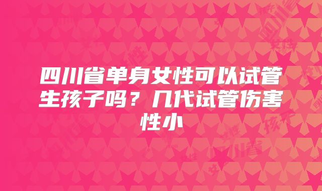 四川省单身女性可以试管生孩子吗?几代试管伤害性小