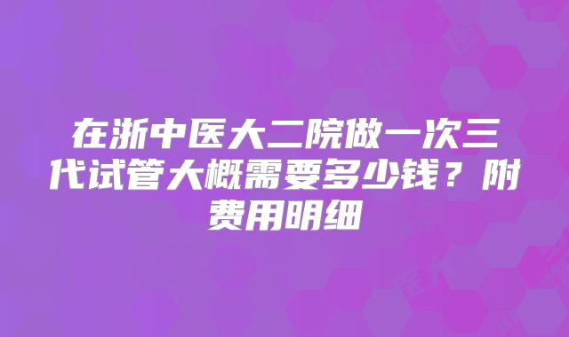 在浙中医大二院做一次三代试管大概需要多少钱？附费用明细