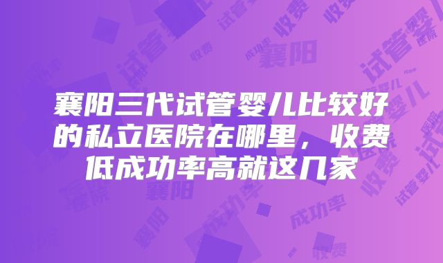 襄阳三代试管婴儿比较好的私立医院在哪里,收费低成功率高就这几家