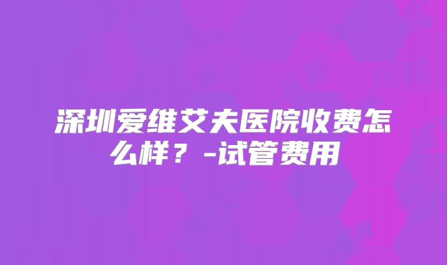 深圳爱维艾夫医院收费怎么样?-试管费用
