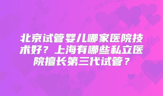 北京试管婴儿哪家医院技术好?上海有哪些私立医院擅长第三代试管?
