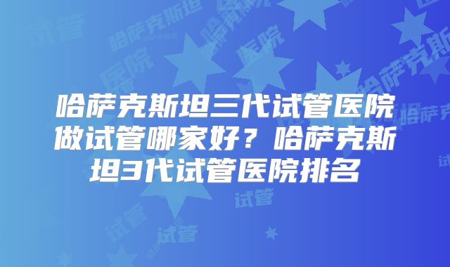 哈萨克斯坦三代试管医院做试管哪家好?哈萨克斯坦3代试管医院排名