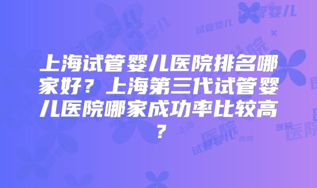 上海试管婴儿医院排名哪家好?上海第三代试管婴儿医院哪家成功率比较高?