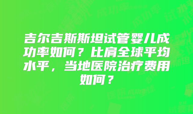 吉尔吉斯斯坦试管婴儿成功率如何?比肩全球平均水平,当地医院治疗费用如何?