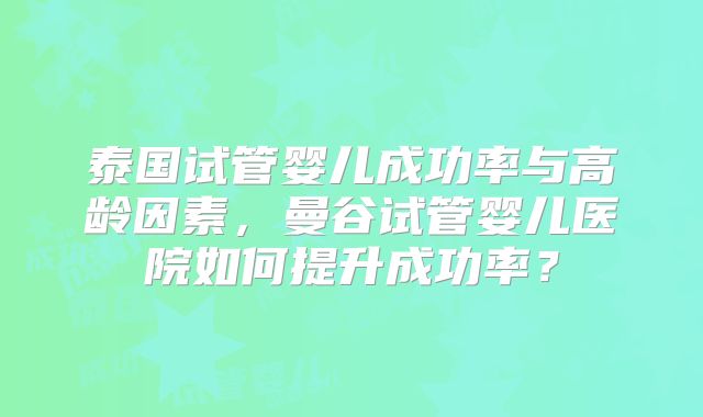 泰国试管婴儿成功率与高龄因素，曼谷试管婴儿医院如何提升成功率？