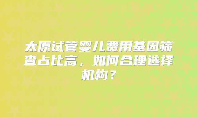 太原试管婴儿费用基因筛查占比高，如何合理选择机构？