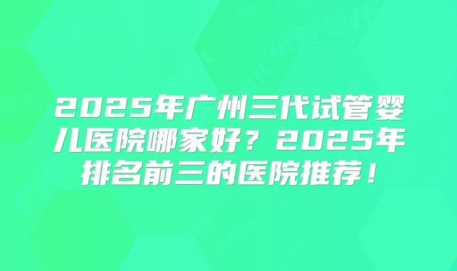 2025年广州三代试管婴儿医院哪家好?2025年排名前三的医院推荐!