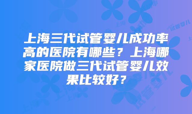 上海三代试管婴儿成功率高的医院有哪些?上海哪家医院做三代试管婴儿效果比较好?