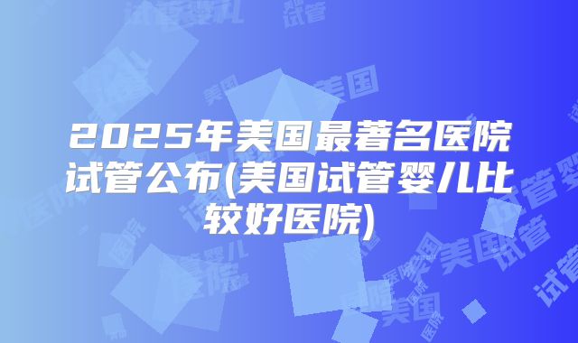 2025年美国最著名医院试管公布(美国试管婴儿比较好医院)