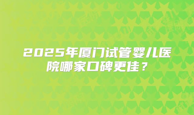 2025年厦门试管婴儿医院哪家口碑更佳？