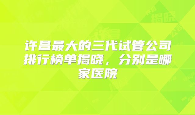 许昌最大的三代试管公司排行榜单揭晓，分别是哪家医院