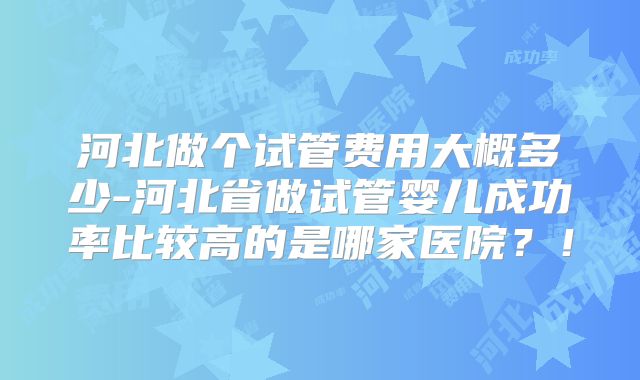河北做个试管费用大概多少-河北省做试管婴儿成功率比较高的是哪家医院？！