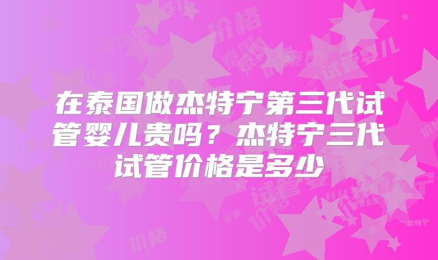 在泰国做杰特宁第三代试管婴儿贵吗？杰特宁三代试管价格是多少