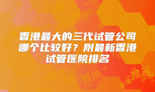 香港最大的三代试管公司哪个比较好?附最新香港试管医院排名