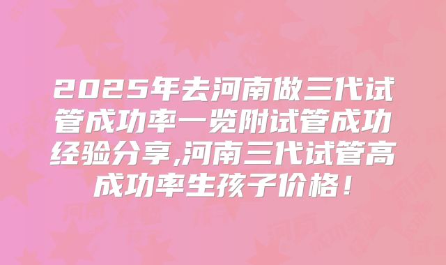 2025年去河南做三代试管成功率一览附试管成功经验分享,河南三代试管高成功率生孩子价格！