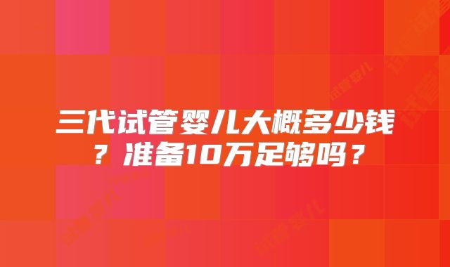 三代试管婴儿大概多少钱?准备10万足够吗?