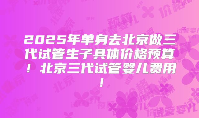 2025年单身去北京做三代试管生子具体价格预算!北京三代试管婴儿费用!