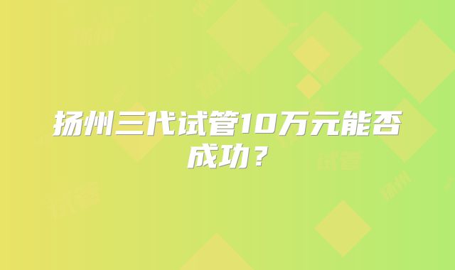 扬州三代试管10万元能否成功?