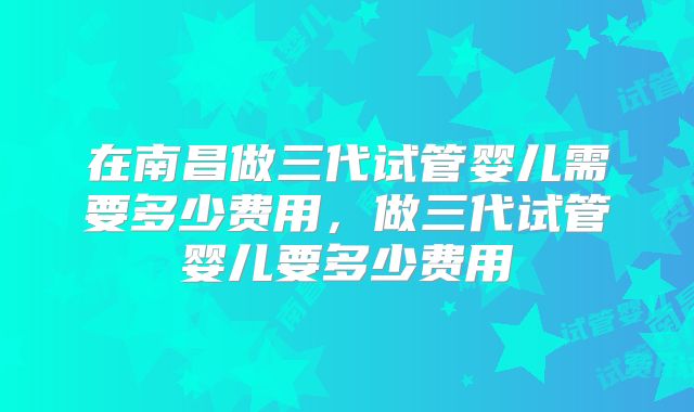 在南昌做三代试管婴儿需要多少费用,做三代试管婴儿要多少费用