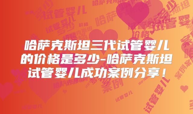 哈萨克斯坦三代试管婴儿的价格是多少-哈萨克斯坦试管婴儿成功案例分享！