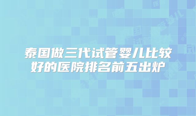 泰国做三代试管婴儿比较好的医院排名前五出炉