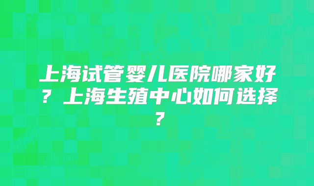 上海试管婴儿医院哪家好?上海生殖中心如何选择?