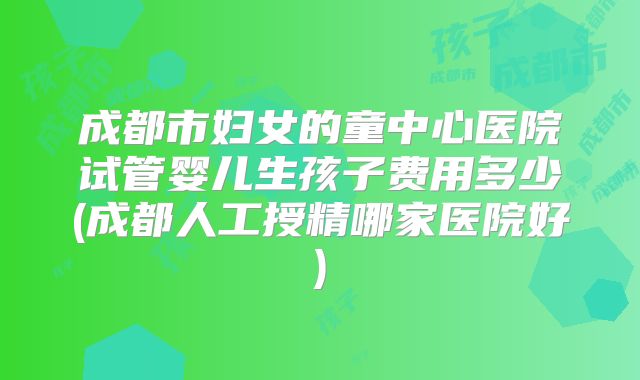 成都市妇女的童中心医院试管婴儿生孩子费用多少(成都人工授精哪家医院好)