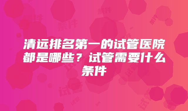 清远排名第一的试管医院都是哪些?试管需要什么条件