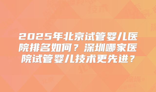 2025年北京试管婴儿医院排名如何?深圳哪家医院试管婴儿技术更先进?