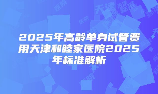 2025年高龄单身试管费用天津和睦家医院2025年标准解析