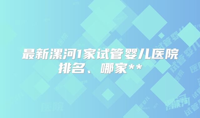 最新漯河1家试管婴儿医院排名、哪家**