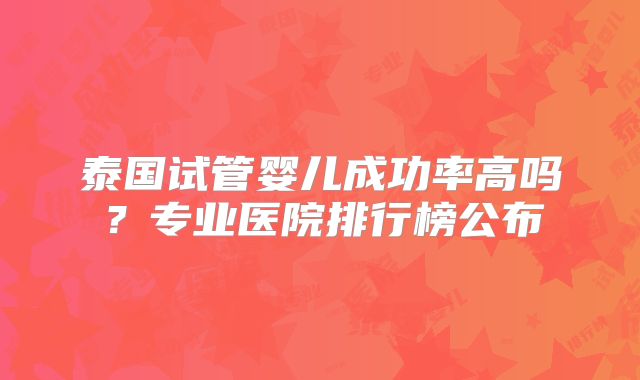 泰国试管婴儿成功率高吗?专业医院排行榜公布