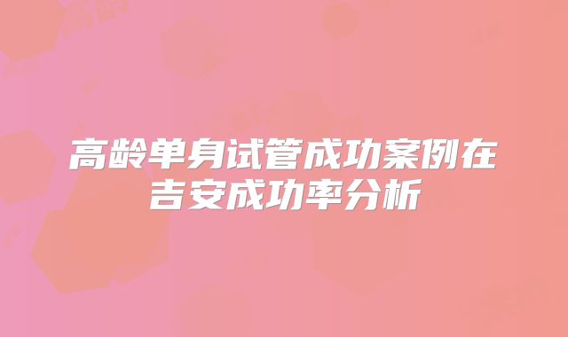 高龄单身试管成功案例在吉安成功率分析