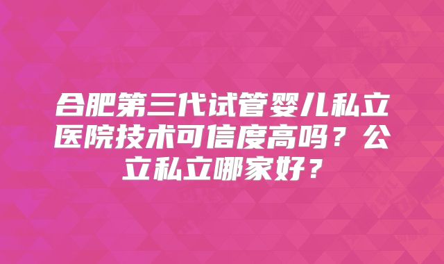 合肥第三代试管婴儿私立医院技术可信度高吗?公立私立哪家好?