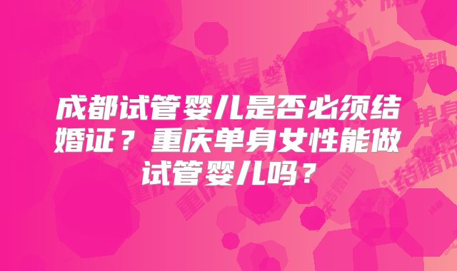 成都试管婴儿是否必须结婚证?重庆单身女性能做试管婴儿吗?