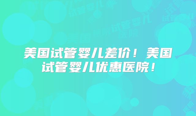 美国试管婴儿差价！美国试管婴儿优惠医院！