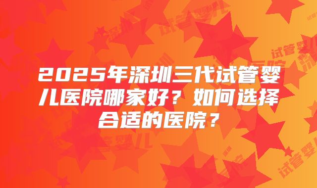 2025年深圳三代试管婴儿医院哪家好?如何选择合适的医院?