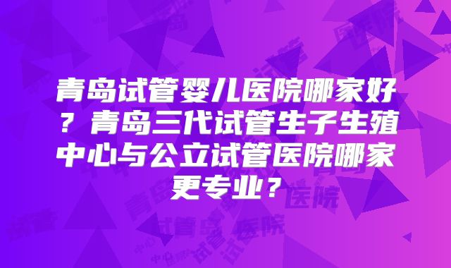 青岛试管婴儿医院哪家好?青岛三代试管生子生殖中心与公立试管医院哪家更专业?