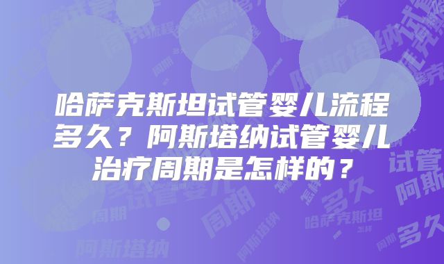 哈萨克斯坦试管婴儿流程多久?阿斯塔纳试管婴儿治疗周期是怎样的?