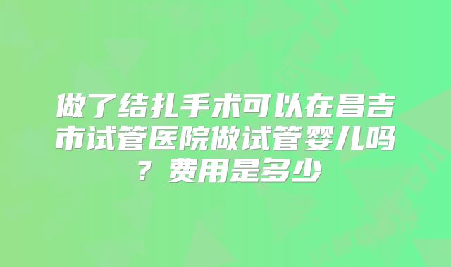 做了结扎手术可以在昌吉市试管医院做试管婴儿吗？费用是多少