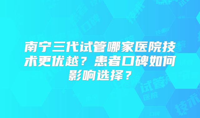 南宁三代试管哪家医院技术更优越？患者口碑如何影响选择？